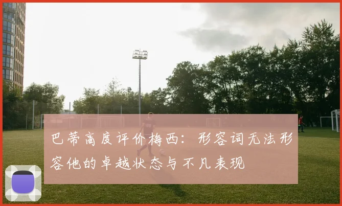巴蒂高度评价梅西:形容词无法形容他的卓越状态与不凡表现