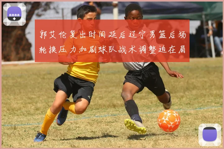 郭艾伦复出时间延后辽宁男篮后场轮换压力加剧球队战术调整迫在眉睫