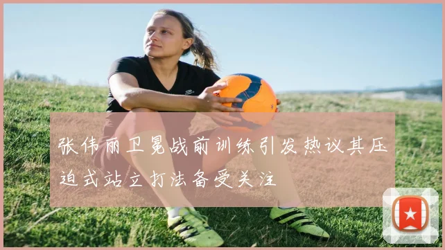 张伟丽卫冕战前训练引发热议其压迫式站立打法备受关注