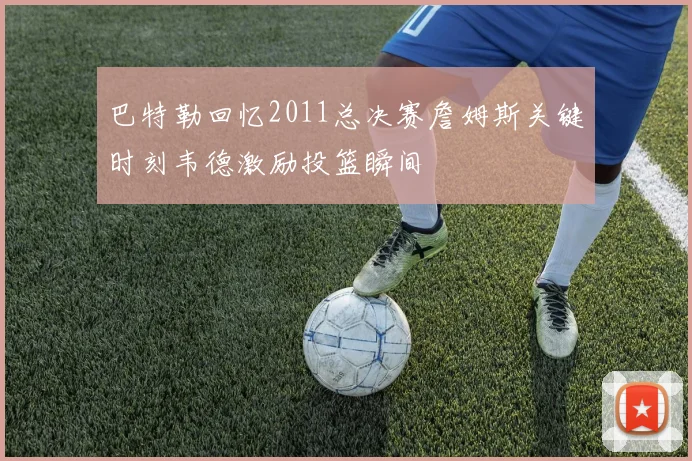 巴特勒回忆2011总决赛詹姆斯关键时刻韦德激励投篮瞬间