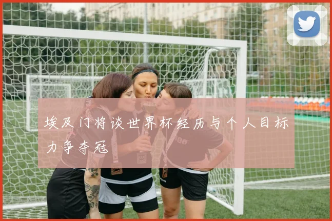 埃及门将谈世界杯经历与个人目标力争夺冠