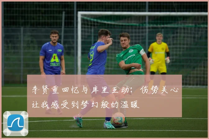 李贤重回忆与库里互动：伤势关心让我感受到梦幻般的温暖