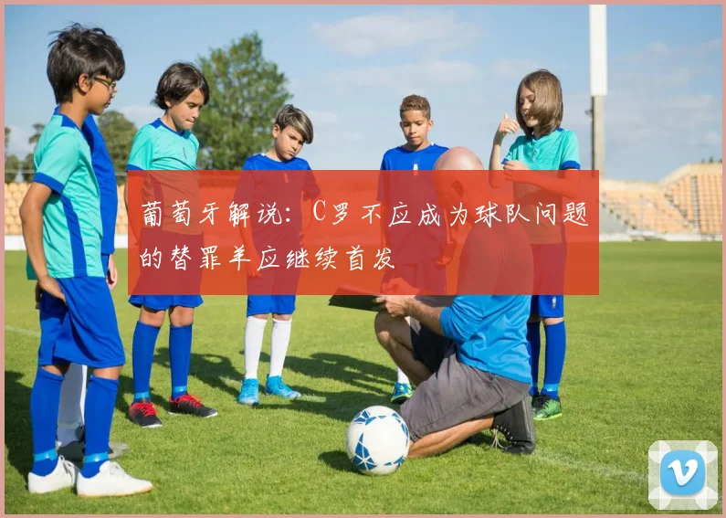 葡萄牙解说：C罗不应成为球队问题的替罪羊应继续首发