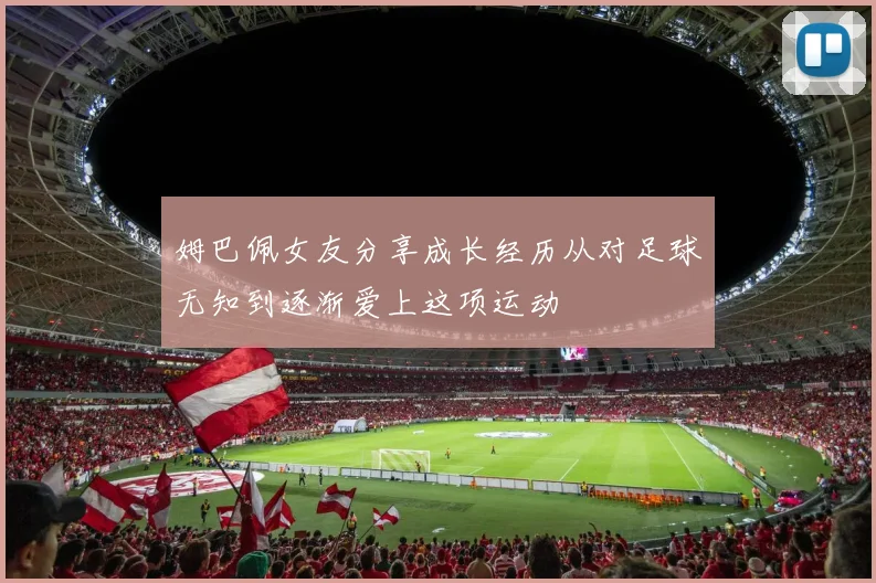姆巴佩女友分享成长经历从对足球无知到逐渐爱上这项运动