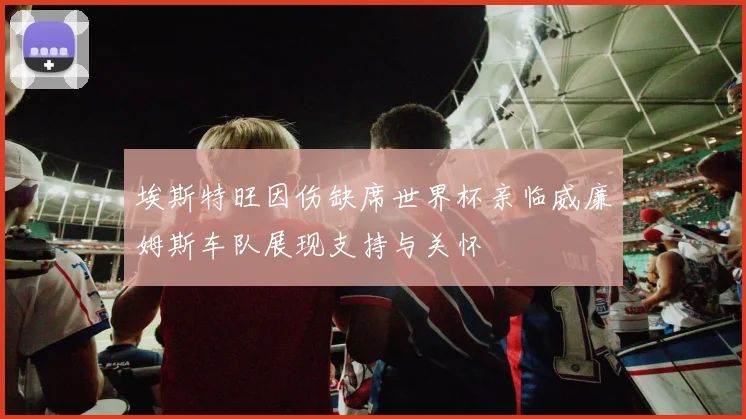 埃斯特旺因伤缺席世界杯亲临威廉姆斯车队展现支持与关怀
