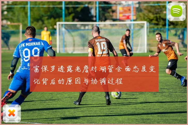 富保罗透露老詹对湖管会面态度变化背后的原因与协调过程