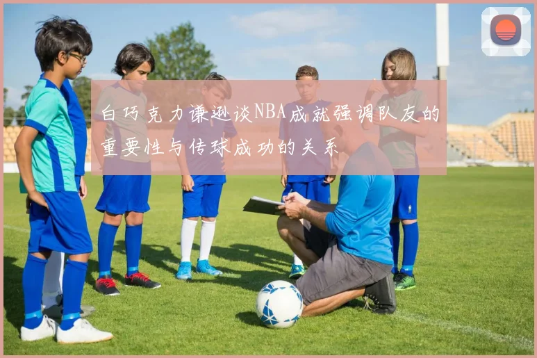 白巧克力谦逊谈NBA成就强调队友的重要性与传球成功的关系