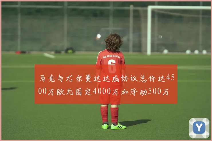 马竞与尤尔曼达达成协议总价达4500万欧元固定4000万加浮动500万