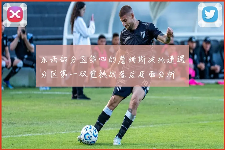 东西部分区第四的詹姆斯次轮遭遇分区第一双重挑战落后局面分析