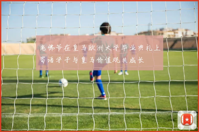 老佛爷在皇马欧洲大学毕业典礼上寄语学子与皇马价值观共成长