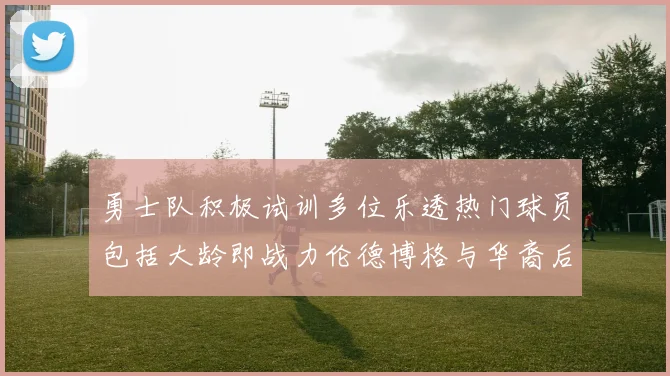 勇士队积极试训多位乐透热门球员包括大龄即战力伦德博格与华裔后卫伯里斯