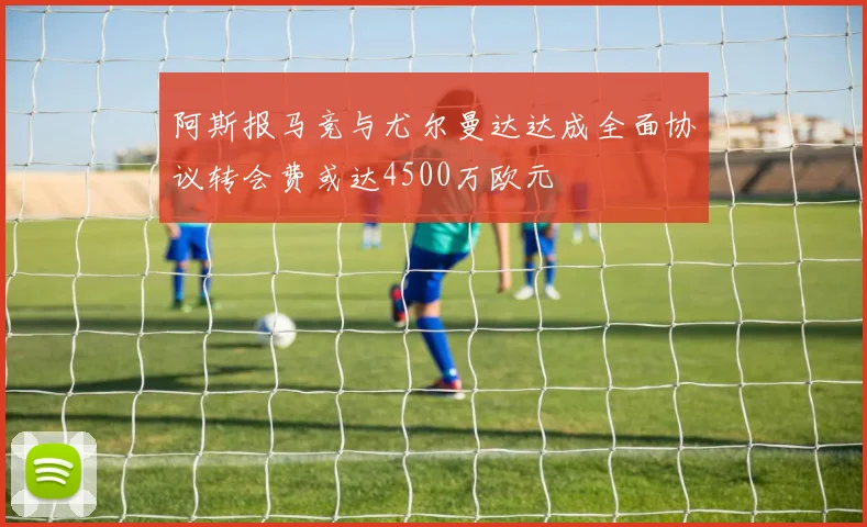 阿斯报马竞与尤尔曼达达成全面协议转会费或达4500万欧元