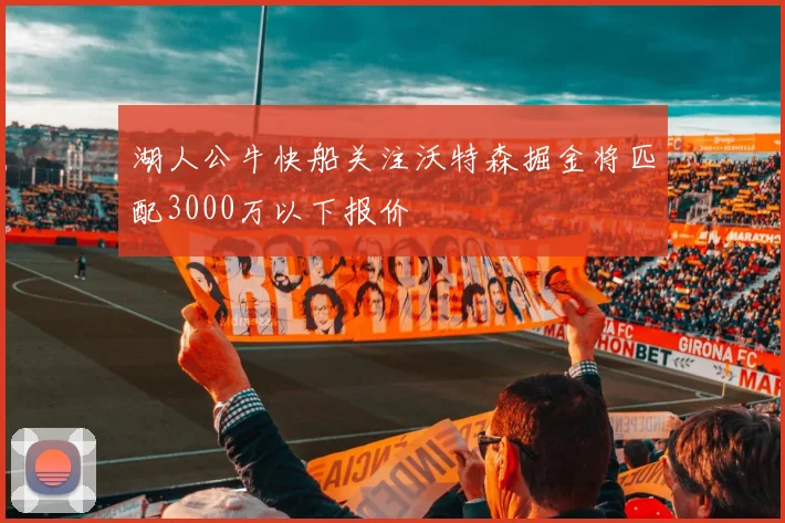 湖人公牛快船关注沃特森掘金将匹配3000万以下报价