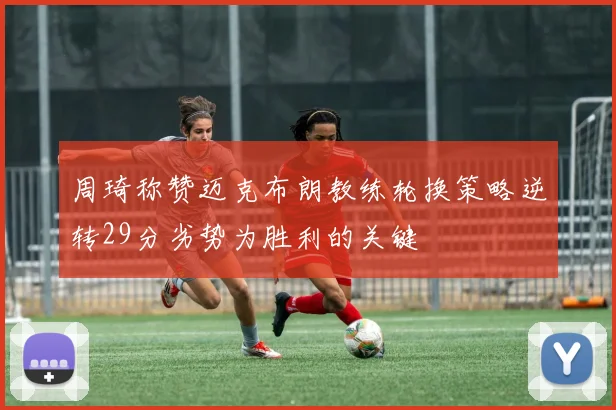 周琦称赞迈克布朗教练轮换策略逆转29分劣势为胜利的关键