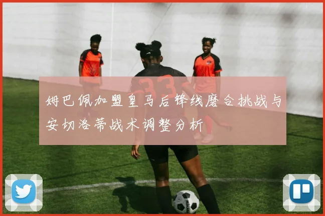 姆巴佩加盟皇马后锋线磨合挑战与安切洛蒂战术调整分析