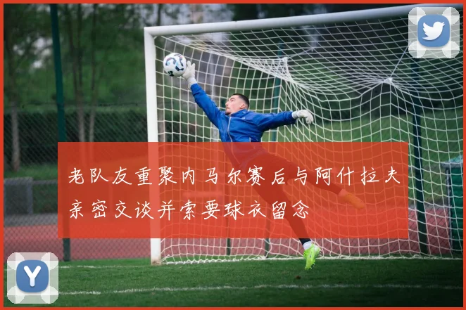 老队友重聚内马尔赛后与阿什拉夫亲密交谈并索要球衣留念